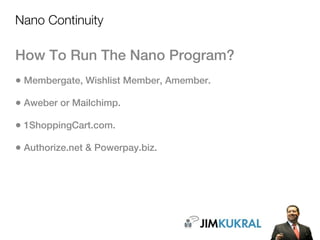 Nano Continuity

How To Run The Nano Program?
• Membergate, Wishlist Member, Amember.
• Aweber or Mailchimp.
• 1ShoppingCart.com.
• Authorize.net & Powerpay.biz.
 