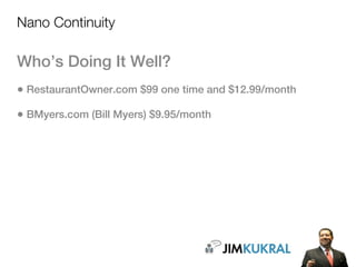 Nano Continuity

Who’s Doing It Well?
• RestaurantOwner.com $99 one time and $12.99/month
• BMyers.com (Bill Myers) $9.95/month
 
