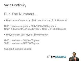Nano Continuity

Run The Numbers...
• RestaurantOwner.com $99 one time and $12.99/month
1000 members a year = $99x1000=$99k/year +
12x$12.99/month=$155.88/year x 1000 = $155,880/year

• BMyers.com (Bill Myers) $9.95/month
1000 members = $119,400/year
5000 members = $597,000/year

•Doesn’t include upsells
 