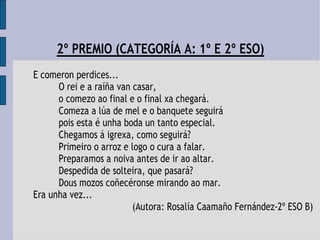 2º PREMIO (CATEGORÍA A: 1º E 2º ESO)
E comeron perdices...
O rei e a raíña van casar,
o comezo ao final e o final xa chegará.
Comeza a lúa de mel e o banquete seguirá
pois esta é unha boda un tanto especial.
Chegamos á igrexa, como seguirá?
Primeiro o arroz e logo o cura a falar.
Preparamos a noiva antes de ir ao altar.
Despedida de solteira, que pasará?
Dous mozos coñecéronse mirando ao mar.
Era unha vez...
(Autora: Rosalía Caamaño Fernández-2º ESO B)
 