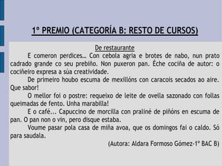 1º PREMIO (CATEGORÍA B: RESTO DE CURSOS)
De restaurante
E comeron perdices… Con cebola agria e brotes de nabo, nun prato
cadrado grande co seu prebiño. Non puxeron pan. Éche cociña de autor: o
cociñeiro expresa a súa creatividade.
De primeiro houbo escuma de mexillóns con caracois secados ao aire.
Que sabor!
O mellor foi o postre: requeixo de leite de ovella sazonado con follas
queimadas de fento. Unha marabilla!
E o café... Capuccino de morcilla con praliné de piñóns en escuma de
pan. O pan non o vin, pero disque estaba.
Voume pasar pola casa de miña avoa, que os domingos fai o caldo. Só
para saudala.
(Autora: Aldara Formoso Gómez-1º BAC B)
 