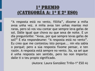 1º PREMIO
(CATEGORÍA A: 1º E 2º ESO)
“A resposta está no vento, filliña”, díxome a miña
avoa unha vez. A miña avoa ten unhas manías moi
raras, pero só vos vou contar que sempre leva gafas de
sol. Dálle igual que chova ou que sexa de noite. E un
día pregunteille: “Avoa, por que sempre levas gafas de
sol?” E ela respondeume: “A resposta está no vento”.
Eu creo que me contestou isto porque... nin ela sabía
o porqué; pero a súa resposta fíxome pensar, e ten
razón. A resposta está sempre no vento. Xa, xa sei que
é unha resposta sen sentido, pero iso non importa:
dalle ti o teu propio significado.
(Autora: Laura González Trillo-1º ESO A)
 