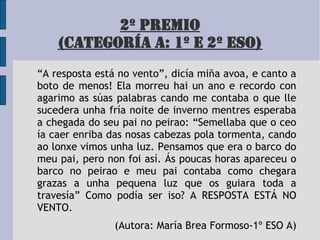 2º PREMIO
(CATEGORÍA A: 1º E 2º ESO)
“A resposta está no vento”, dicía miña avoa, e canto a
boto de menos! Ela morreu hai un ano e recordo con
agarimo as súas palabras cando me contaba o que lle
sucedera unha fría noite de inverno mentres esperaba
a chegada do seu pai no peirao: “Semellaba que o ceo
ía caer enriba das nosas cabezas pola tormenta, cando
ao lonxe vimos unha luz. Pensamos que era o barco do
meu pai, pero non foi así. Ás poucas horas apareceu o
barco no peirao e meu pai contaba como chegara
grazas a unha pequena luz que os guiara toda a
travesía” Como podía ser iso? A RESPOSTA ESTÁ NO
VENTO.
(Autora: María Brea Formoso-1º ESO A)
 