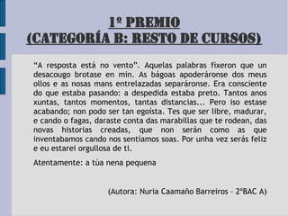 1º PREMIO
(CATEGORÍA B: RESTO DE CURSOS)
“A resposta está no vento”. Aquelas palabras fixeron que un
desacougo brotase en min. As bágoas apoderáronse dos meus
ollos e as nosas mans entrelazadas separáronse. Era consciente
do que estaba pasando: a despedida estaba preto. Tantos anos
xuntas, tantos momentos, tantas distancias... Pero iso estase
acabando; non podo ser tan egoísta. Tes que ser libre, madurar,
e cando o fagas, daraste conta das marabillas que te rodean, das
novas historias creadas, que non serán como as que
inventabamos cando nos sentíamos soas. Por unha vez serás feliz
e eu estarei orgullosa de ti.
Atentamente: a túa nena pequena
(Autora: Nuria Caamaño Barreiros – 2ºBAC A)
 