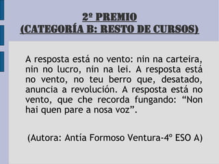 2º PREMIO
(CATEGORÍA B: RESTO DE CURSOS)
A resposta está no vento: nin na carteira,
nin no lucro, nin na lei. A resposta está
no vento, no teu berro que, desatado,
anuncia a revolución. A resposta está no
vento, que che recorda fungando: “Non
hai quen pare a nosa voz”.
(Autora: Antía Formoso Ventura-4º ESO A)
 