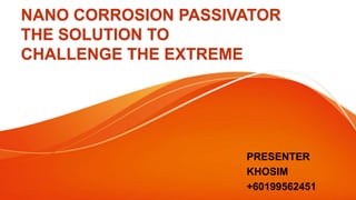 NANO CORROSION PASSIVATOR
THE SOLUTION TO
CHALLENGE THE EXTREME
PRESENTER
KHOSIM
+60199562451
 