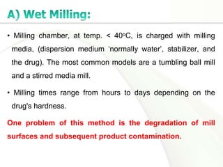 • Milling chamber, at temp. < 40oC, is charged with milling
media, (dispersion medium ‘normally water’, stabilizer, and
the drug). The most common models are a tumbling ball mill
and a stirred media mill.
• Milling times range from hours to days depending on the
drug's hardness.
One problem of this method is the degradation of mill
surfaces and subsequent product contamination.
 