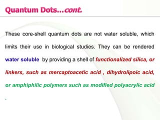 These core-shell quantum dots are not water soluble, which
limits their use in biological studies. They can be rendered
water soluble by providing a shell of functionalized silica, or
linkers, such as mercaptoacetic acid , dihydrolipoic acid,
or amphiphilic polymers such as modified polyacrylic acid
.
 
