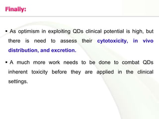  As optimism in exploiting QDs clinical potential is high, but
there is need to assess their cytotoxicity, in vivo
distribution, and excretion.
 A much more work needs to be done to combat QDs
inherent toxicity before they are applied in the clinical
settings.
 