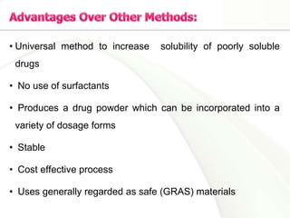 • Universal method to increase solubility of poorly soluble
drugs
• No use of surfactants
• Produces a drug powder which can be incorporated into a
variety of dosage forms
• Stable
• Cost effective process
• Uses generally regarded as safe (GRAS) materials
 