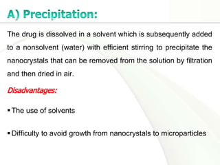 The drug is dissolved in a solvent which is subsequently added
to a nonsolvent (water) with efficient stirring to precipitate the
nanocrystals that can be removed from the solution by filtration
and then dried in air.
The use of solvents
Difficulty to avoid growth from nanocrystals to microparticles
 