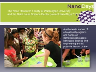 The Nano Research Facility at Washington University  and the Saint Louis Science Center present NanoDays™ 2010 A nationwide festival of educational programs and hands-on demonstrations about nanoscale science and engineering and its potential impact on the future.    