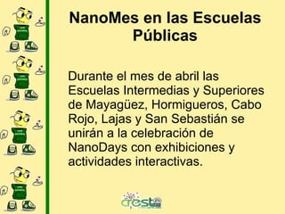 NanoMes en las Escuelas Públicas Durante el mes de abril las Escuelas Intermedias y Superiores de Mayagüez, Hormigueros, Cabo Rojo, Lajas y San Sebastián se unirán a la celebración de NanoDays con exhibiciones y actividades interactivas.