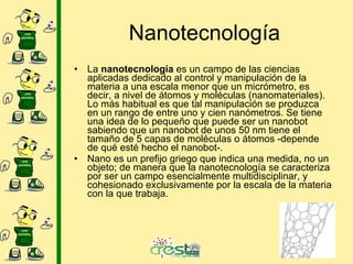Nanotecnología La nanotecnología es un campo de las ciencias aplicadas dedicado al control y manipulación de la materia a una escala menor que un micrómetro, es decir, a nivel de átomos y moléculas (nanomateriales). Lo más habitual es que tal manipulación se produzca en un rango de entre uno y cien nanómetros. Se tiene una idea de lo pequeño que puede ser un nanobot sabiendo que un nanobot de unos 50 nm tiene el tamaño de 5 capas de moléculas o átomos -depende de qué esté hecho el nanobot-. Nano es un prefijo griego que indica una medida, no un objeto; de manera que la nanotecnología se caracteriza por ser un campo esencialmente multidisciplinar, y cohesionado exclusivamente por la escala de la materia con la que trabaja.
