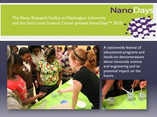 The Nano Research Facility at Washington University
and the Saint Louis Science Center present NanoDays™ 2010




                                               A nationwide festival of
                                               educational programs and
                                               hands-on demonstrations
                                               about nanoscale science
                                               and engineering and its
                                               potential impact on the
                                               future.
 