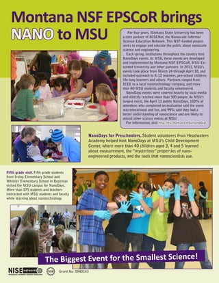Montana NSF EPSCoR brings
  NANO to MSU                                                         For four years, Montana State University has been
                                                                  a core partner of NISENet, the Nanoscale Informal
                                                                  Science Education Network. This NSF-funded project
                                                                  seeks to engage and educate the public about nanoscale
                                                                  science and engineering.
                                                                     Each spring, institutions throughout the country host
                                                                  NanoDays events. At MSU, these events are developed
                                                                  and implemented by Montana NSF EPSCoR, MSU Ex-
                                                                  tended University and other partners. In 2011, MSU’s
                                                                  events took place from March 24 through April 18, and
                                                                  included outreach to K-12 teachers, pre-school children,
                                                                  life-long learners and others. Partners ranged from
                                                                  IEEE to a local nanotechnology company, and more
                                                                  than 40 MSU students and faculty volunteered.
                                                                     NanoDays events were covered heavily by local media
                                                                  and directly reached more than 500 people. At MSU’s
                                                                  largest event, the April 11 public NanoDays, 100% of
                                                                  attendees who completed an evaluation said the event
                                                                  was educational and fun, and 99% said they had a
                                                                  better understanding of nanoscience and are likely to
                                                                  attend other science events at MSU.
                                                                     For information, visit http://eu.montana.edu/nanodays


                                                 NanoDays for Preschoolers. Student volunteers from Headwaters
                                                 Academy helped host NanoDays at MSU’s Child Development
                                                 Center, where more than 40 children aged 3, 4 and 5 learned
                                                 about measurement, the “mysterious” properties of nano-
                                                 engineered products, and the tools that nanoscientists use.


Fifth grade visit. Fifth grade students
from Irving Elementary School and
Whittier Elementary School in Bozeman
visited the MSU campus for NanoDays.
More than 175 students and teachers
interacted with MSU students and faculty
while learning about nanotechnology.




                        The Biggest Event for the Smallest Science!
                                 Grant No. 0940143
 