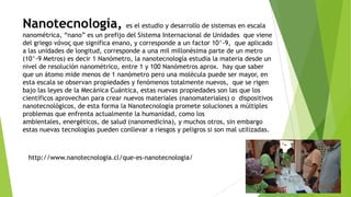 Nanotecnología, es el estudio y desarrollo de sistemas en escala
nanométrica, “nano” es un prefijo del Sistema Internacional de Unidades que viene
del griego νάνος que significa enano, y corresponde a un factor 10^-9, que aplicado
a las unidades de longitud, corresponde a una mil millonésima parte de un metro
(10^-9 Metros) es decir 1 Nanómetro, la nanotecnología estudia la materia desde un
nivel de resolución nanométrico, entre 1 y 100 Nanómetros aprox. hay que saber
que un átomo mide menos de 1 nanómetro pero una molécula puede ser mayor, en
esta escala se observan propiedades y fenómenos totalmente nuevos, que se rigen
bajo las leyes de la Mecánica Cuántica, estas nuevas propiedades son las que los
científicos aprovechan para crear nuevos materiales (nanomateriales) o dispositivos
nanotecnológicos, de esta forma la Nanotecnología promete soluciones a múltiples
problemas que enfrenta actualmente la humanidad, como los
ambientales, energéticos, de salud (nanomedicina), y muchos otros, sin embargo
estas nuevas tecnologías pueden conllevar a riesgos y peligros si son mal utilizadas.
http://www.nanotecnologia.cl/que-es-nanotecnologia/
 