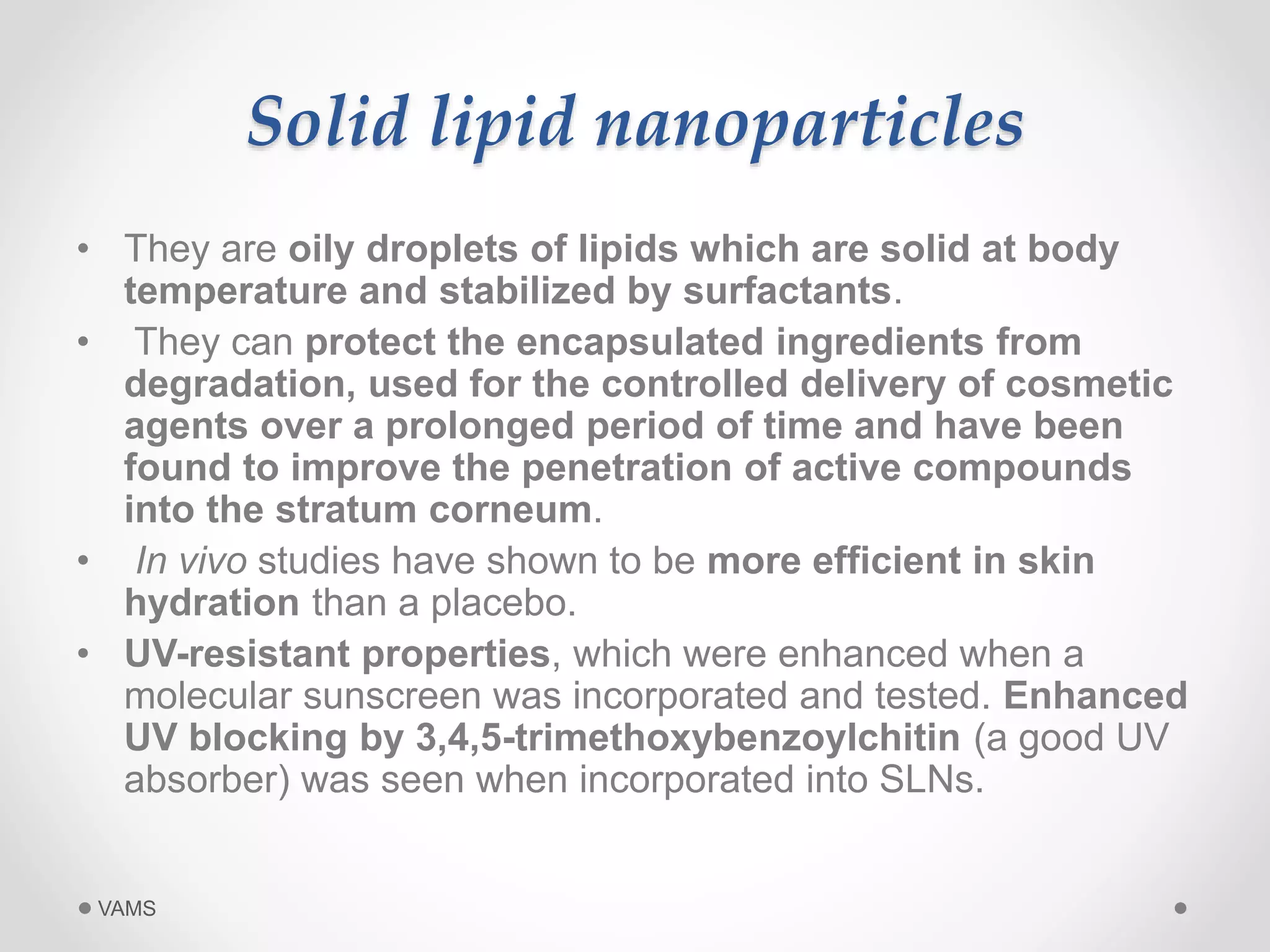 Solid lipid nanoparticles 
• They are oily droplets of lipids which are solid at body 
temperature and stabilized by surfactants. 
• They can protect the encapsulated ingredients from 
degradation, used for the controlled delivery of cosmetic 
agents over a prolonged period of time and have been 
found to improve the penetration of active compounds 
into the stratum corneum. 
• In vivo studies have shown to be more efficient in skin 
hydration than a placebo. 
• UV-resistant properties, which were enhanced when a 
molecular sunscreen was incorporated and tested. Enhanced 
UV blocking by 3,4,5-trimethoxybenzoylchitin (a good UV 
absorber) was seen when incorporated into SLNs. 
VAMS 
 