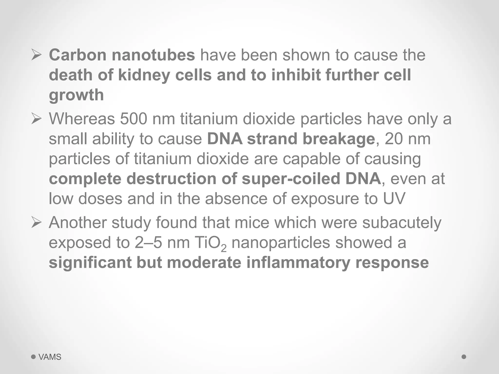  Carbon nanotubes have been shown to cause the 
death of kidney cells and to inhibit further cell 
growth 
 Whereas 500 nm titanium dioxide particles have only a 
small ability to cause DNA strand breakage, 20 nm 
particles of titanium dioxide are capable of causing 
complete destruction of super-coiled DNA, even at 
low doses and in the absence of exposure to UV 
 Another study found that mice which were subacutely 
exposed to 2–5 nm TiO2 nanoparticles showed a 
significant but moderate inflammatory response 
VAMS 
 