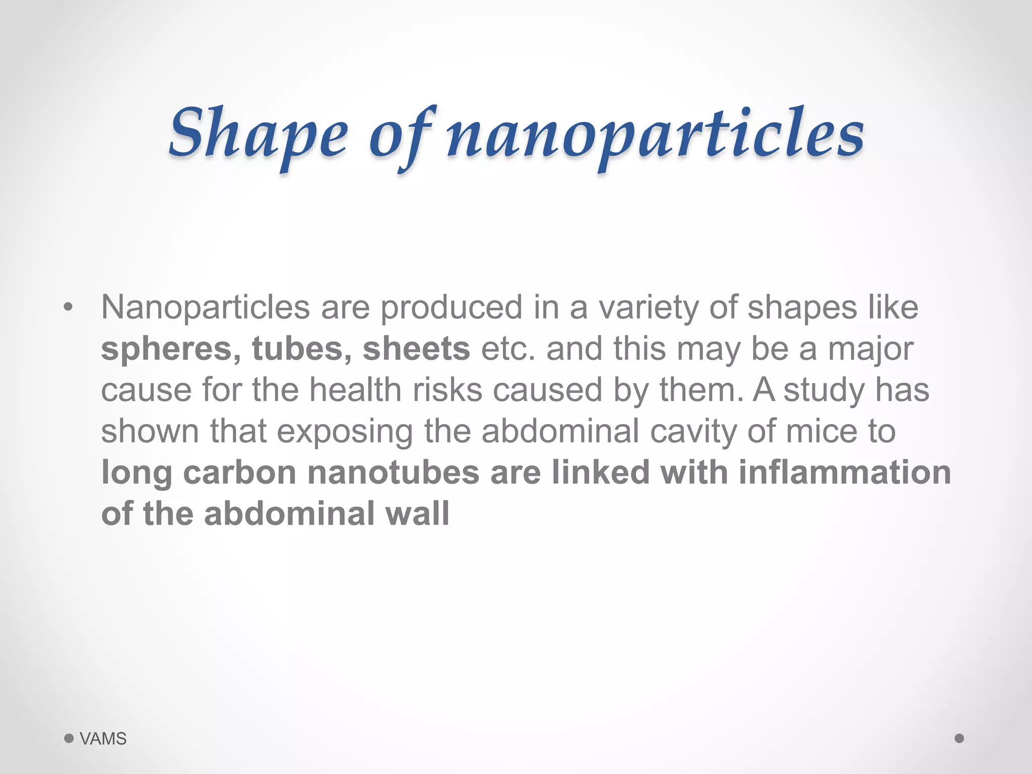 Shape of nanoparticles 
• Nanoparticles are produced in a variety of shapes like 
spheres, tubes, sheets etc. and this may be a major 
cause for the health risks caused by them. A study has 
shown that exposing the abdominal cavity of mice to 
long carbon nanotubes are linked with inflammation 
of the abdominal wall 
VAMS 
 