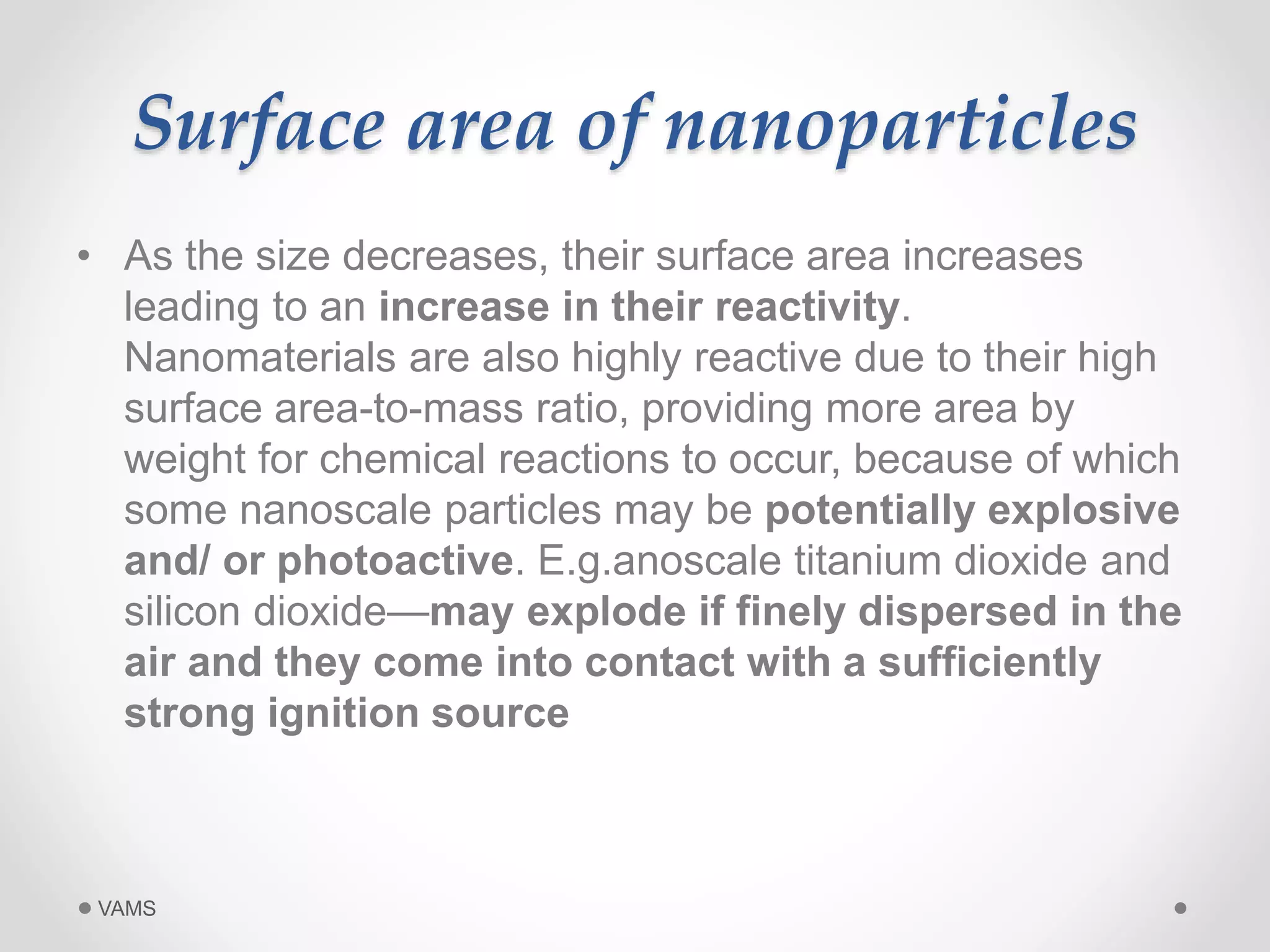 Surface area of nanoparticles 
• As the size decreases, their surface area increases 
leading to an increase in their reactivity. 
Nanomaterials are also highly reactive due to their high 
surface area-to-mass ratio, providing more area by 
weight for chemical reactions to occur, because of which 
some nanoscale particles may be potentially explosive 
and/ or photoactive. E.g.anoscale titanium dioxide and 
silicon dioxide—may explode if finely dispersed in the 
air and they come into contact with a sufficiently 
strong ignition source 
VAMS 
 