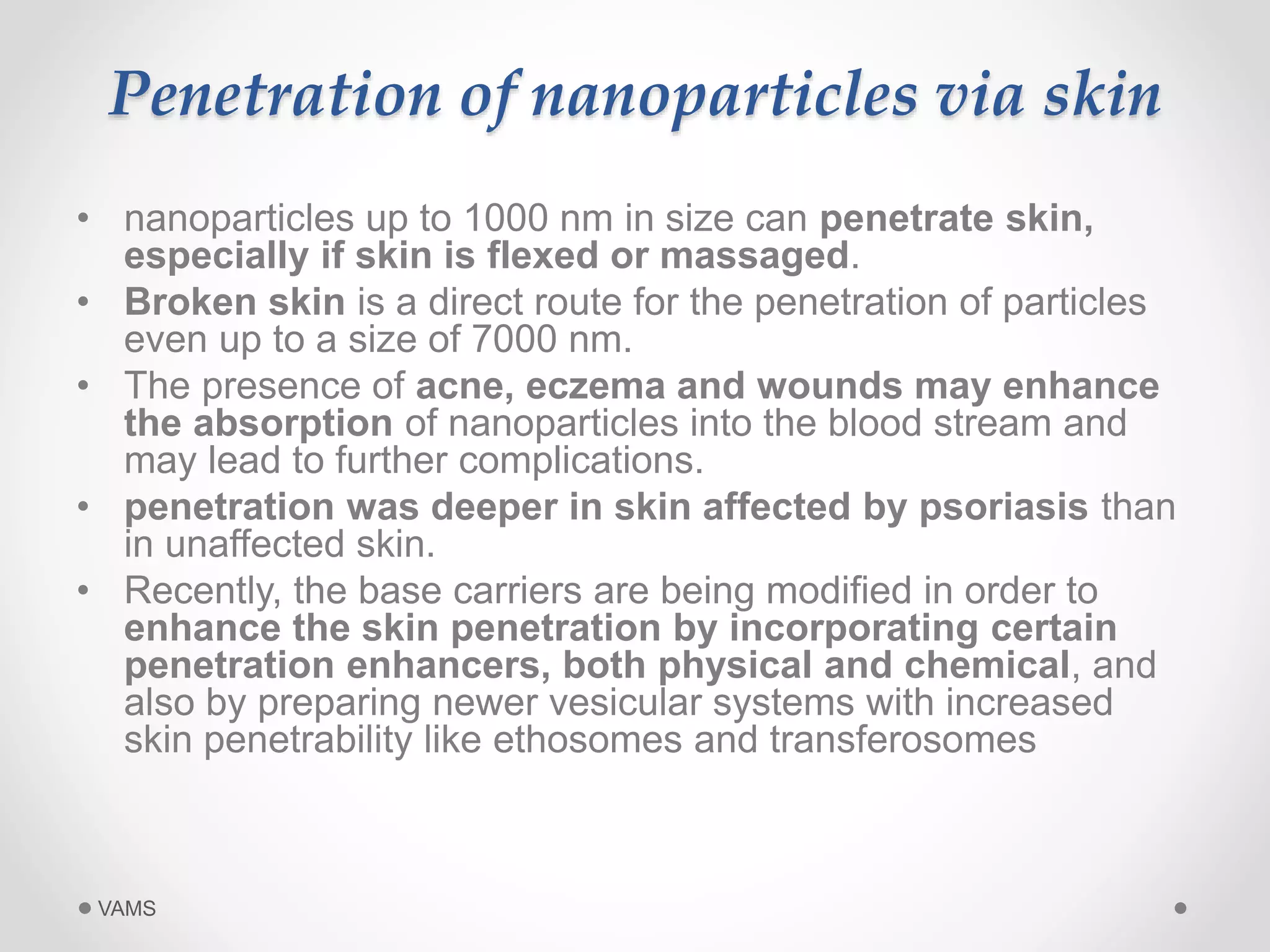 Penetration of nanoparticles via skin 
• nanoparticles up to 1000 nm in size can penetrate skin, 
especially if skin is flexed or massaged. 
• Broken skin is a direct route for the penetration of particles 
even up to a size of 7000 nm. 
• The presence of acne, eczema and wounds may enhance 
the absorption of nanoparticles into the blood stream and 
may lead to further complications. 
• penetration was deeper in skin affected by psoriasis than 
in unaffected skin. 
• Recently, the base carriers are being modified in order to 
enhance the skin penetration by incorporating certain 
penetration enhancers, both physical and chemical, and 
also by preparing newer vesicular systems with increased 
skin penetrability like ethosomes and transferosomes 
VAMS 
 