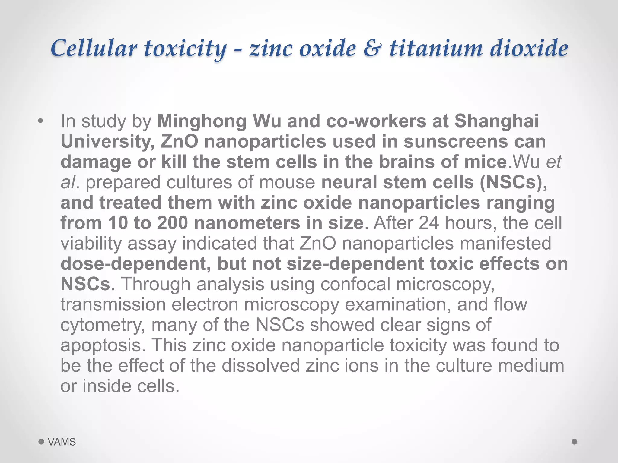 Cellular toxicity - zinc oxide & titanium dioxide 
• In study by Minghong Wu and co-workers at Shanghai 
University, ZnO nanoparticles used in sunscreens can 
damage or kill the stem cells in the brains of mice.Wu et 
al. prepared cultures of mouse neural stem cells (NSCs), 
and treated them with zinc oxide nanoparticles ranging 
from 10 to 200 nanometers in size. After 24 hours, the cell 
viability assay indicated that ZnO nanoparticles manifested 
dose-dependent, but not size-dependent toxic effects on 
NSCs. Through analysis using confocal microscopy, 
transmission electron microscopy examination, and flow 
cytometry, many of the NSCs showed clear signs of 
apoptosis. This zinc oxide nanoparticle toxicity was found to 
be the effect of the dissolved zinc ions in the culture medium 
or inside cells. 
VAMS 
 