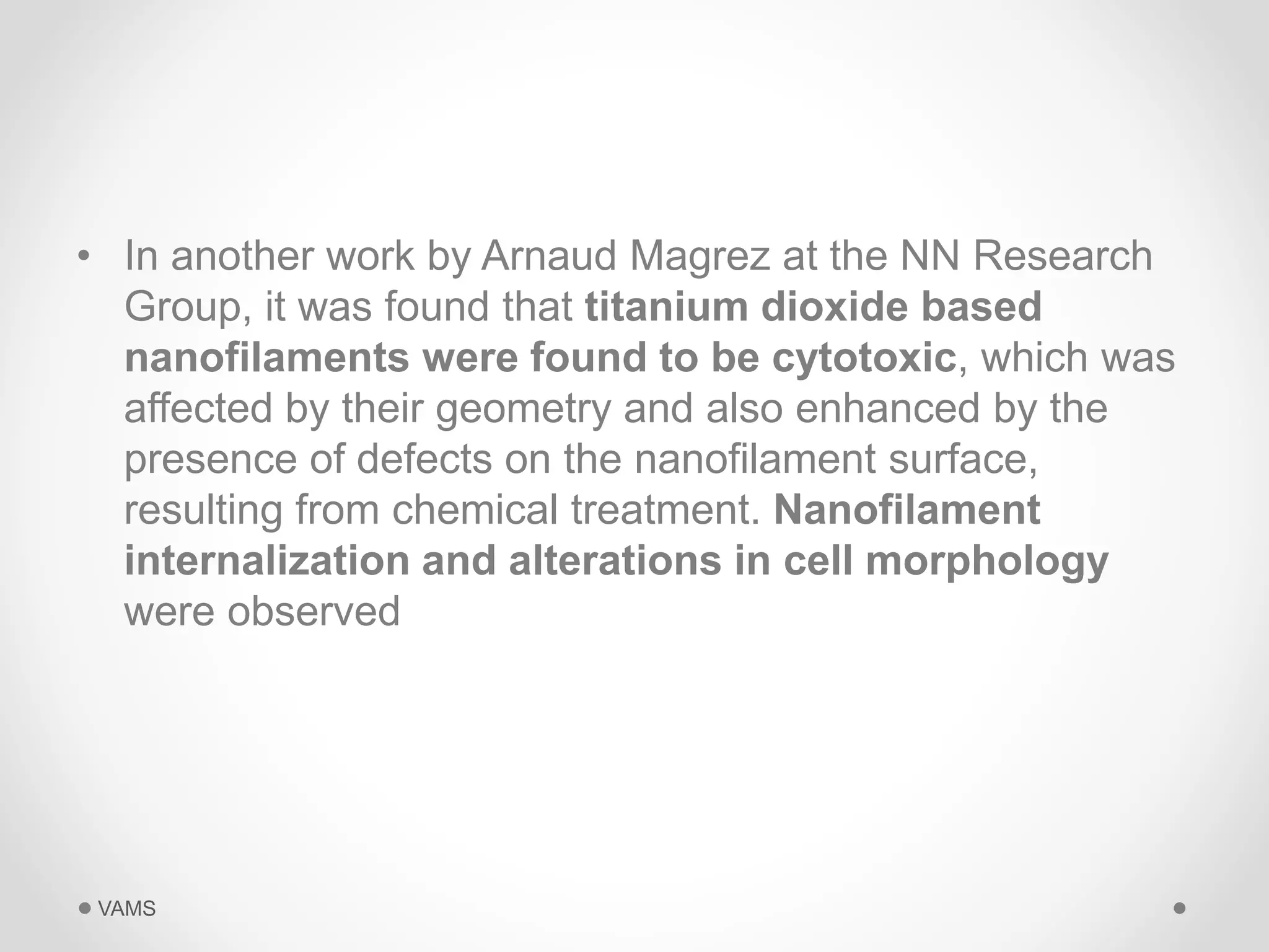 • In another work by Arnaud Magrez at the NN Research 
Group, it was found that titanium dioxide based 
nanofilaments were found to be cytotoxic, which was 
affected by their geometry and also enhanced by the 
presence of defects on the nanofilament surface, 
resulting from chemical treatment. Nanofilament 
internalization and alterations in cell morphology 
were observed 
VAMS 
 