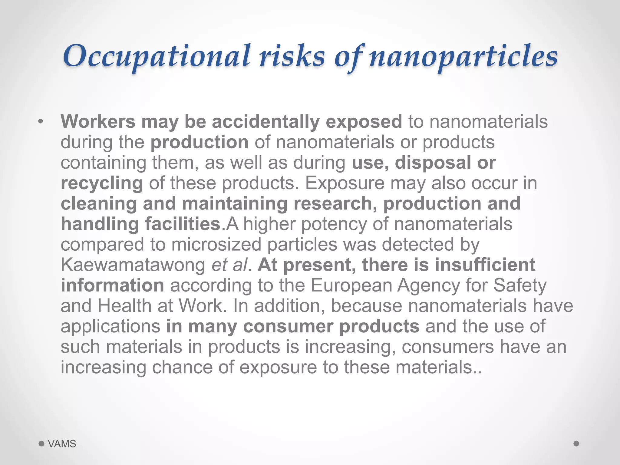 Occupational risks of nanoparticles 
• Workers may be accidentally exposed to nanomaterials 
during the production of nanomaterials or products 
containing them, as well as during use, disposal or 
recycling of these products. Exposure may also occur in 
cleaning and maintaining research, production and 
handling facilities.A higher potency of nanomaterials 
compared to microsized particles was detected by 
Kaewamatawong et al. At present, there is insufficient 
information according to the European Agency for Safety 
and Health at Work. In addition, because nanomaterials have 
applications in many consumer products and the use of 
such materials in products is increasing, consumers have an 
increasing chance of exposure to these materials.. 
VAMS 
 