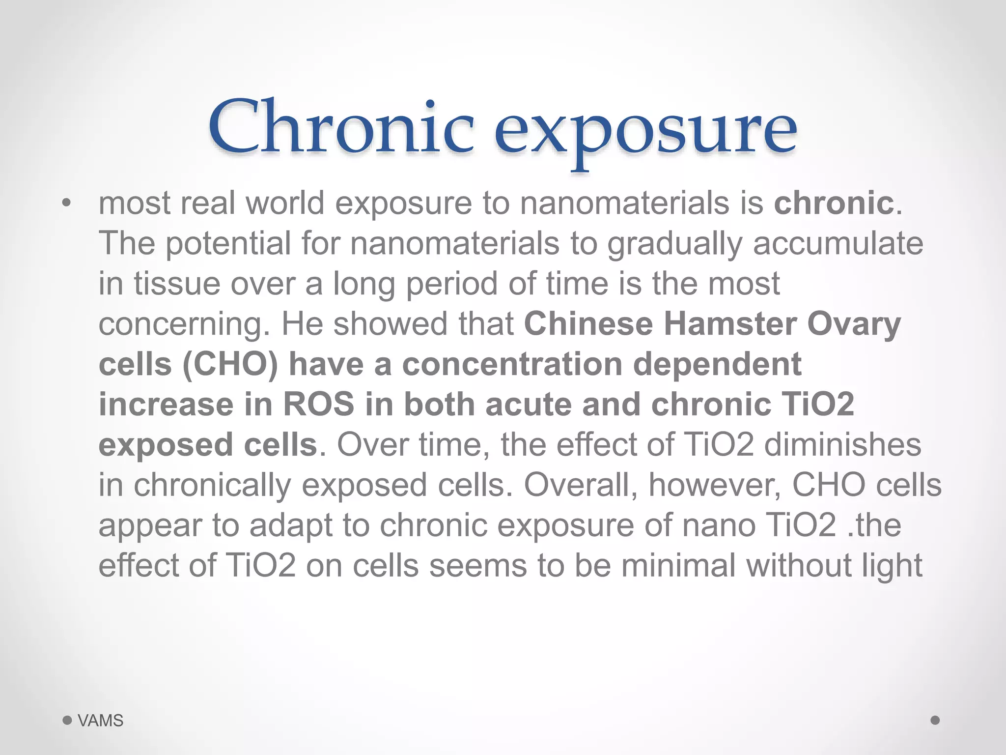 Chronic exposure 
• most real world exposure to nanomaterials is chronic. 
The potential for nanomaterials to gradually accumulate 
in tissue over a long period of time is the most 
concerning. He showed that Chinese Hamster Ovary 
cells (CHO) have a concentration dependent 
increase in ROS in both acute and chronic TiO2 
exposed cells. Over time, the effect of TiO2 diminishes 
in chronically exposed cells. Overall, however, CHO cells 
appear to adapt to chronic exposure of nano TiO2 .the 
effect of TiO2 on cells seems to be minimal without light 
VAMS 
 