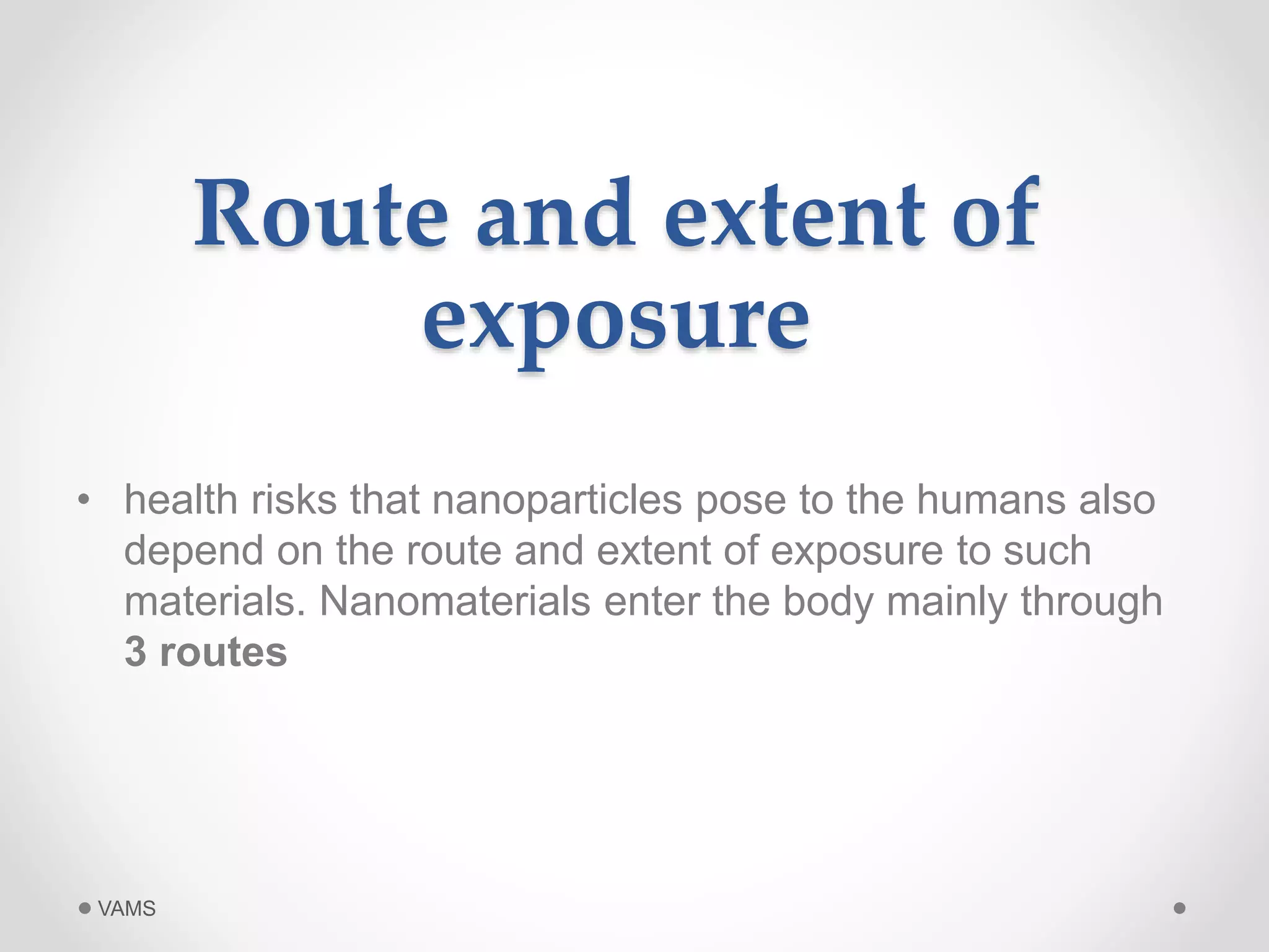 Route and extent of 
exposure 
• health risks that nanoparticles pose to the humans also 
depend on the route and extent of exposure to such 
materials. Nanomaterials enter the body mainly through 
3 routes 
VAMS 
 