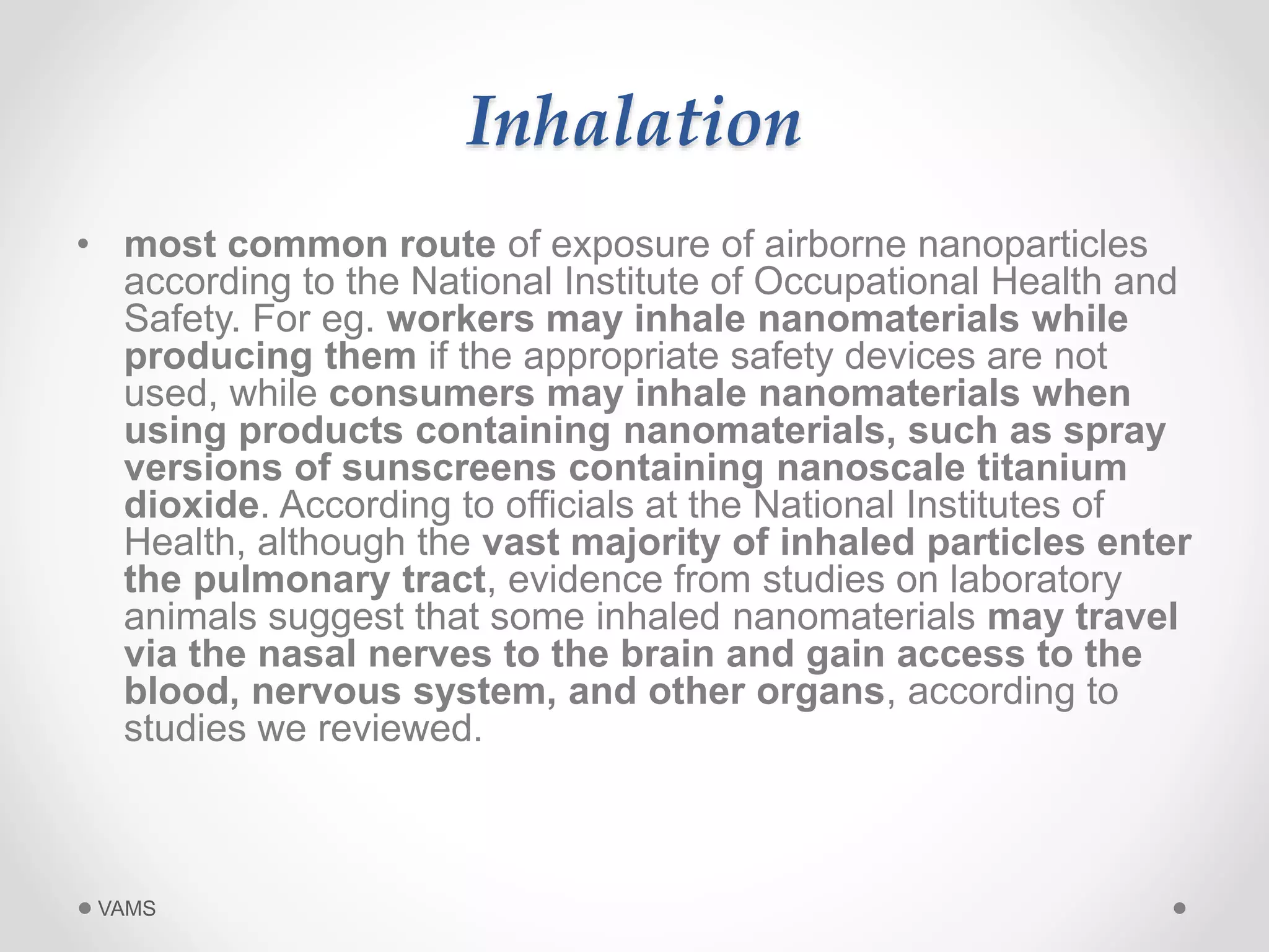 Inhalation 
• most common route of exposure of airborne nanoparticles 
according to the National Institute of Occupational Health and 
Safety. For eg. workers may inhale nanomaterials while 
producing them if the appropriate safety devices are not 
used, while consumers may inhale nanomaterials when 
using products containing nanomaterials, such as spray 
versions of sunscreens containing nanoscale titanium 
dioxide. According to officials at the National Institutes of 
Health, although the vast majority of inhaled particles enter 
the pulmonary tract, evidence from studies on laboratory 
animals suggest that some inhaled nanomaterials may travel 
via the nasal nerves to the brain and gain access to the 
blood, nervous system, and other organs, according to 
studies we reviewed. 
VAMS 
 