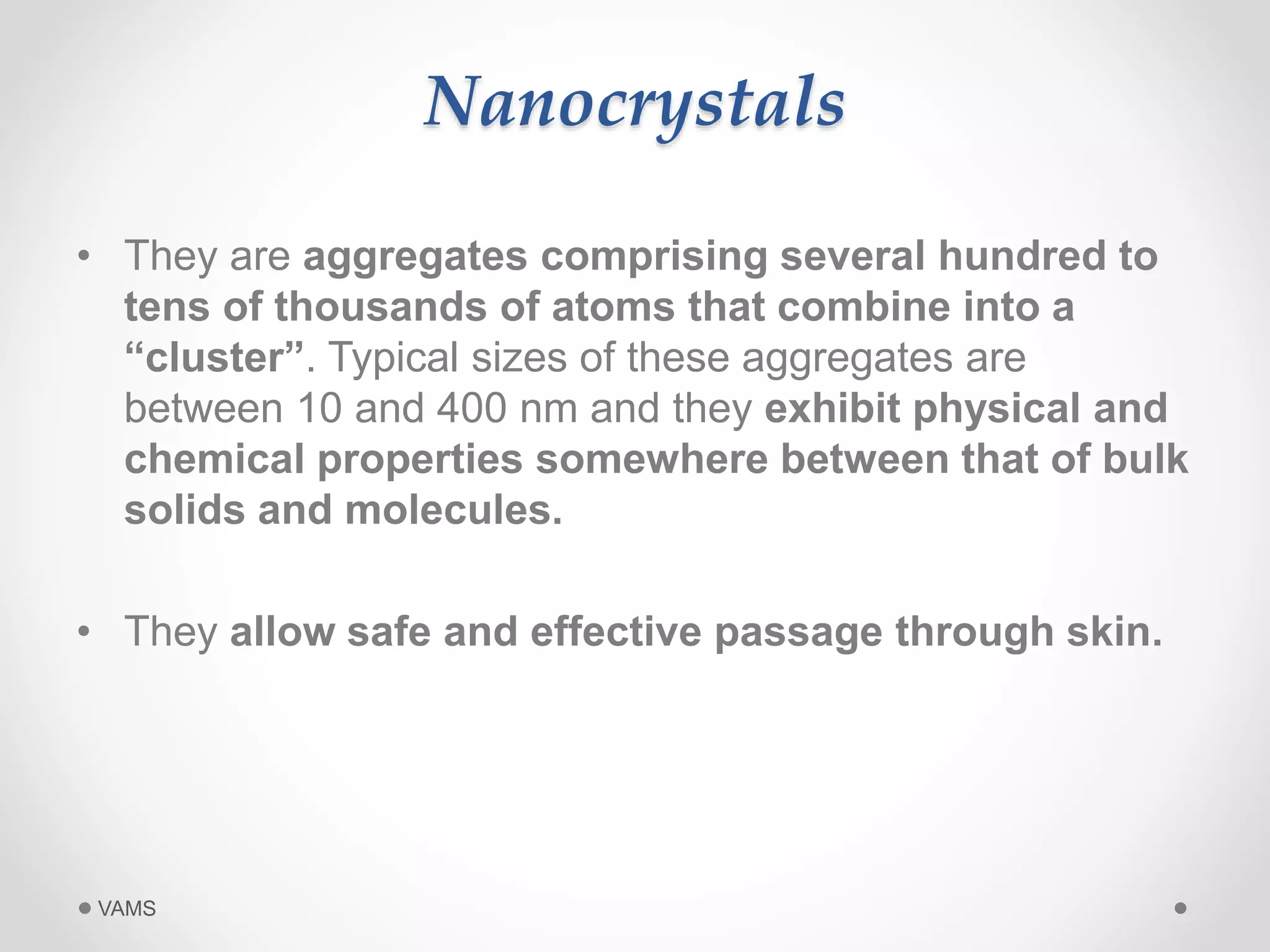 Nanocrystals 
• They are aggregates comprising several hundred to 
tens of thousands of atoms that combine into a 
“cluster”. Typical sizes of these aggregates are 
between 10 and 400 nm and they exhibit physical and 
chemical properties somewhere between that of bulk 
solids and molecules. 
• They allow safe and effective passage through skin. 
VAMS 
 