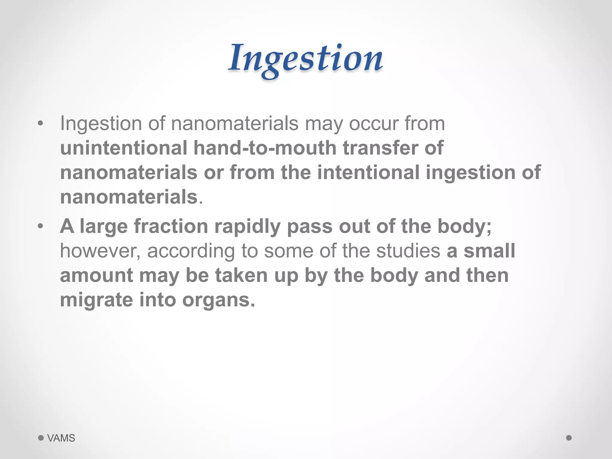 Ingestion 
• Ingestion of nanomaterials may occur from 
unintentional hand-to-mouth transfer of 
nanomaterials or from the intentional ingestion of 
nanomaterials. 
• A large fraction rapidly pass out of the body; 
however, according to some of the studies a small 
amount may be taken up by the body and then 
migrate into organs. 
VAMS 
 