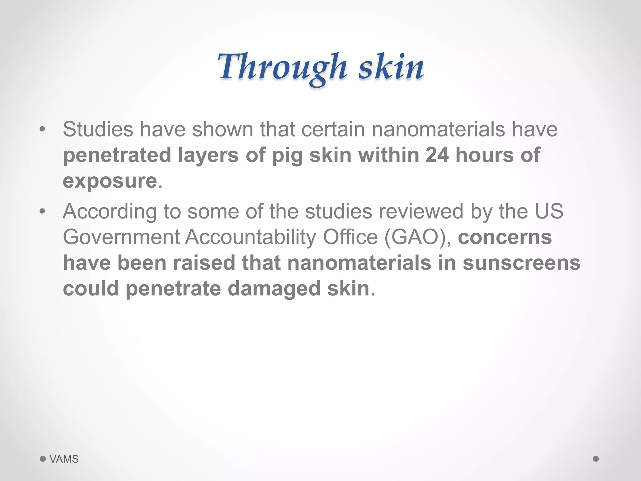 Through skin 
• Studies have shown that certain nanomaterials have 
penetrated layers of pig skin within 24 hours of 
exposure. 
• According to some of the studies reviewed by the US 
Government Accountability Office (GAO), concerns 
have been raised that nanomaterials in sunscreens 
could penetrate damaged skin. 
VAMS 
 