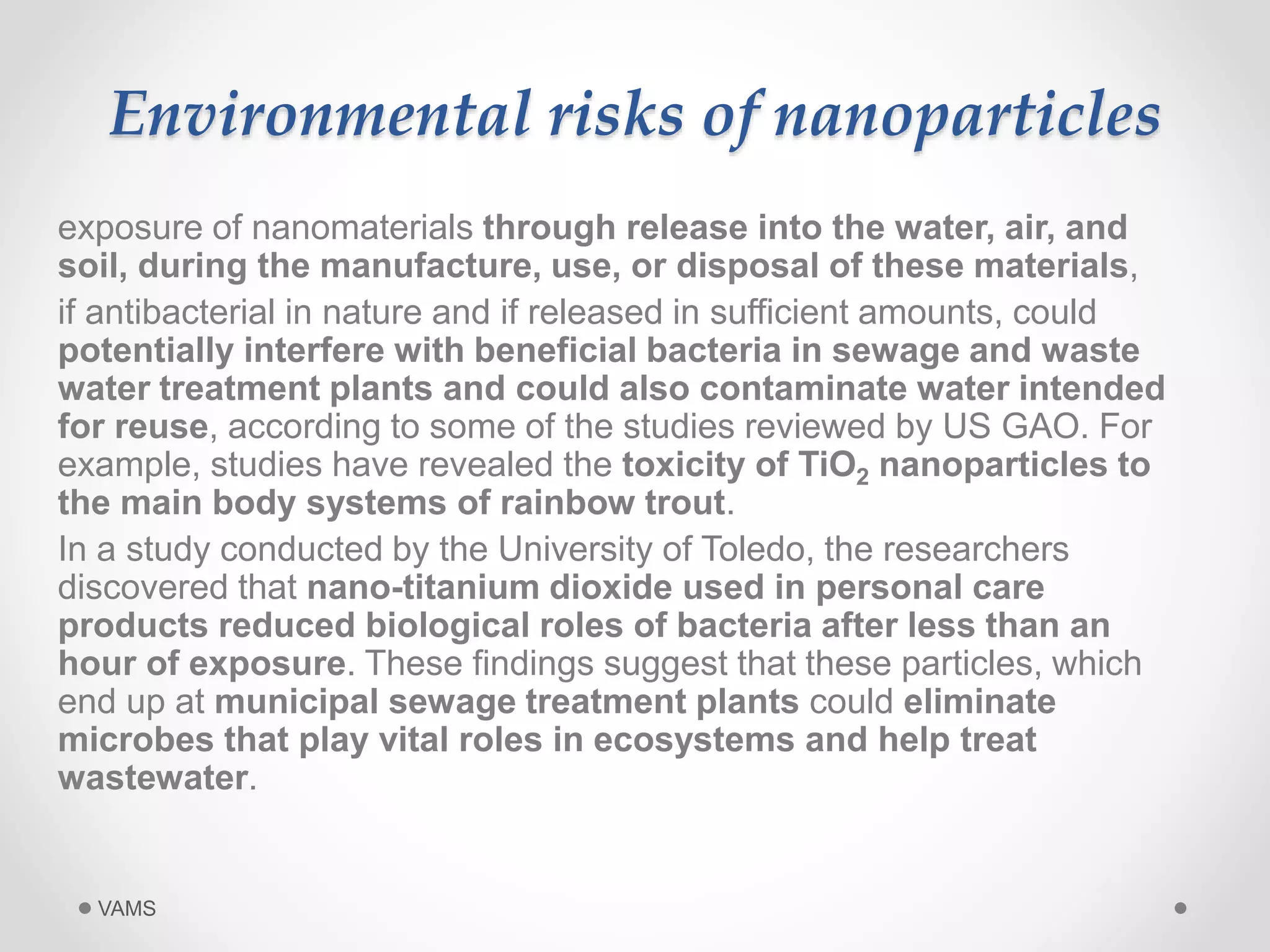 Environmental risks of nanoparticles 
exposure of nanomaterials through release into the water, air, and 
soil, during the manufacture, use, or disposal of these materials, 
if antibacterial in nature and if released in sufficient amounts, could 
potentially interfere with beneficial bacteria in sewage and waste 
water treatment plants and could also contaminate water intended 
for reuse, according to some of the studies reviewed by US GAO. For 
example, studies have revealed the toxicity of TiO2 nanoparticles to 
the main body systems of rainbow trout. 
In a study conducted by the University of Toledo, the researchers 
discovered that nano-titanium dioxide used in personal care 
products reduced biological roles of bacteria after less than an 
hour of exposure. These findings suggest that these particles, which 
end up at municipal sewage treatment plants could eliminate 
microbes that play vital roles in ecosystems and help treat 
wastewater. 
VAMS 
 