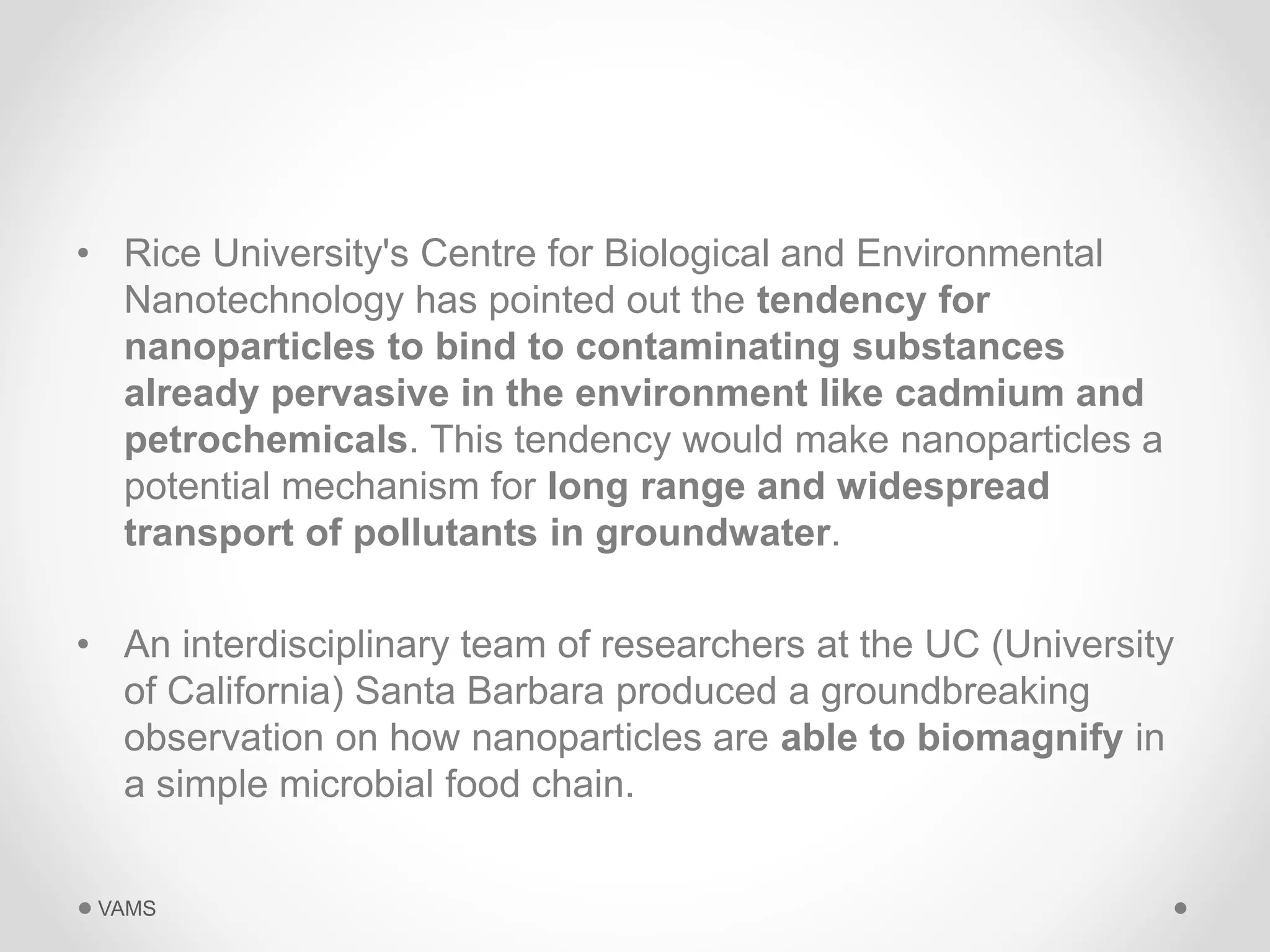 • Rice University's Centre for Biological and Environmental 
Nanotechnology has pointed out the tendency for 
nanoparticles to bind to contaminating substances 
already pervasive in the environment like cadmium and 
petrochemicals. This tendency would make nanoparticles a 
potential mechanism for long range and widespread 
transport of pollutants in groundwater. 
• An interdisciplinary team of researchers at the UC (University 
of California) Santa Barbara produced a groundbreaking 
observation on how nanoparticles are able to biomagnify in 
a simple microbial food chain. 
VAMS 
 