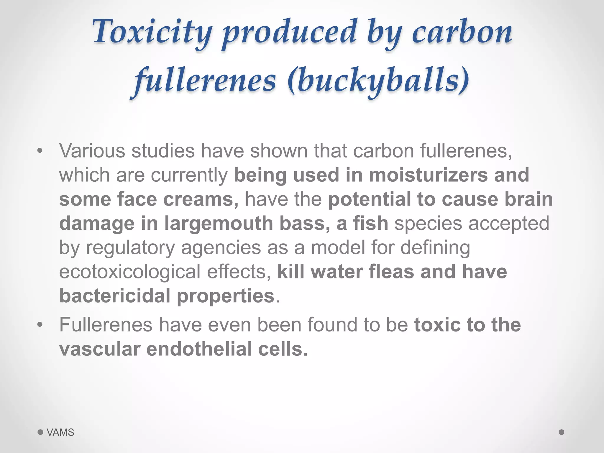 Toxicity produced by carbon 
fullerenes (buckyballs) 
• Various studies have shown that carbon fullerenes, 
which are currently being used in moisturizers and 
some face creams, have the potential to cause brain 
damage in largemouth bass, a fish species accepted 
by regulatory agencies as a model for defining 
ecotoxicological effects, kill water fleas and have 
bactericidal properties. 
• Fullerenes have even been found to be toxic to the 
vascular endothelial cells. 
VAMS 
 