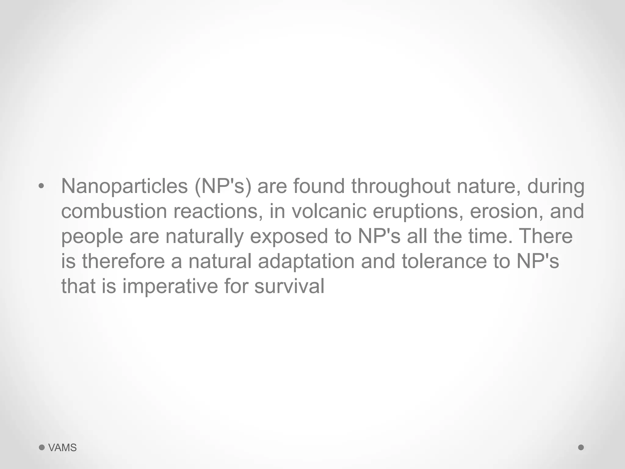 • Nanoparticles (NP's) are found throughout nature, during 
combustion reactions, in volcanic eruptions, erosion, and 
people are naturally exposed to NP's all the time. There 
is therefore a natural adaptation and tolerance to NP's 
that is imperative for survival 
VAMS 
 