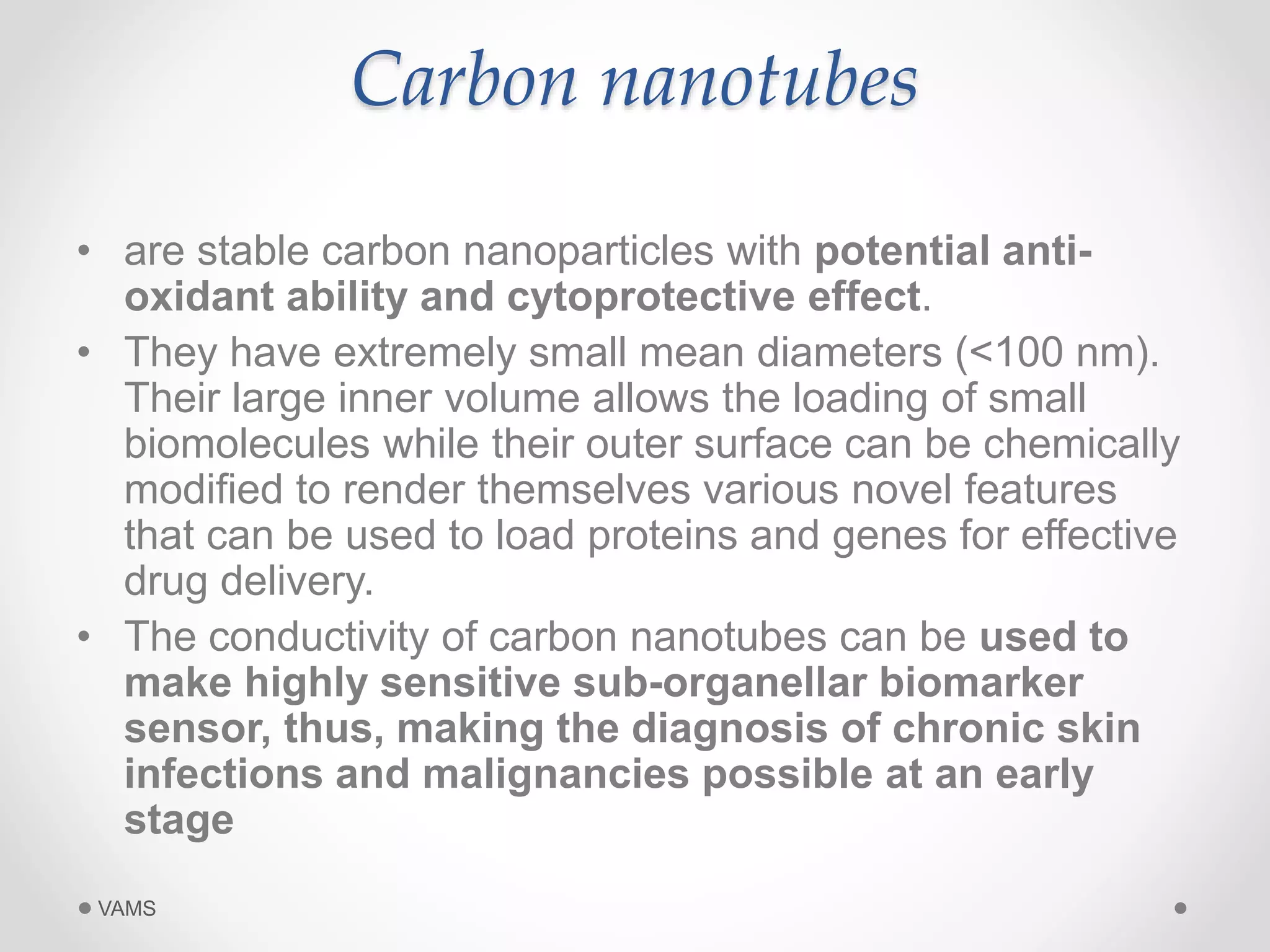 Carbon nanotubes 
• are stable carbon nanoparticles with potential anti-oxidant 
ability and cytoprotective effect. 
• They have extremely small mean diameters (<100 nm). 
Their large inner volume allows the loading of small 
biomolecules while their outer surface can be chemically 
modified to render themselves various novel features 
that can be used to load proteins and genes for effective 
drug delivery. 
• The conductivity of carbon nanotubes can be used to 
make highly sensitive sub-organellar biomarker 
sensor, thus, making the diagnosis of chronic skin 
infections and malignancies possible at an early 
stage 
VAMS 
 