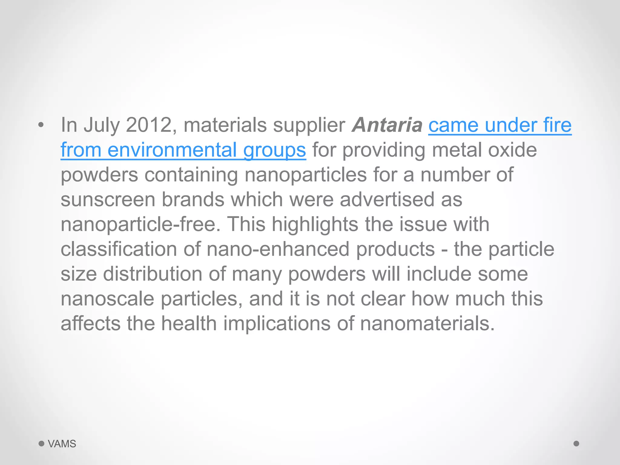 • In July 2012, materials supplier Antaria came under fire 
from environmental groups for providing metal oxide 
powders containing nanoparticles for a number of 
sunscreen brands which were advertised as 
nanoparticle-free. This highlights the issue with 
classification of nano-enhanced products - the particle 
size distribution of many powders will include some 
nanoscale particles, and it is not clear how much this 
affects the health implications of nanomaterials. 
VAMS 
 