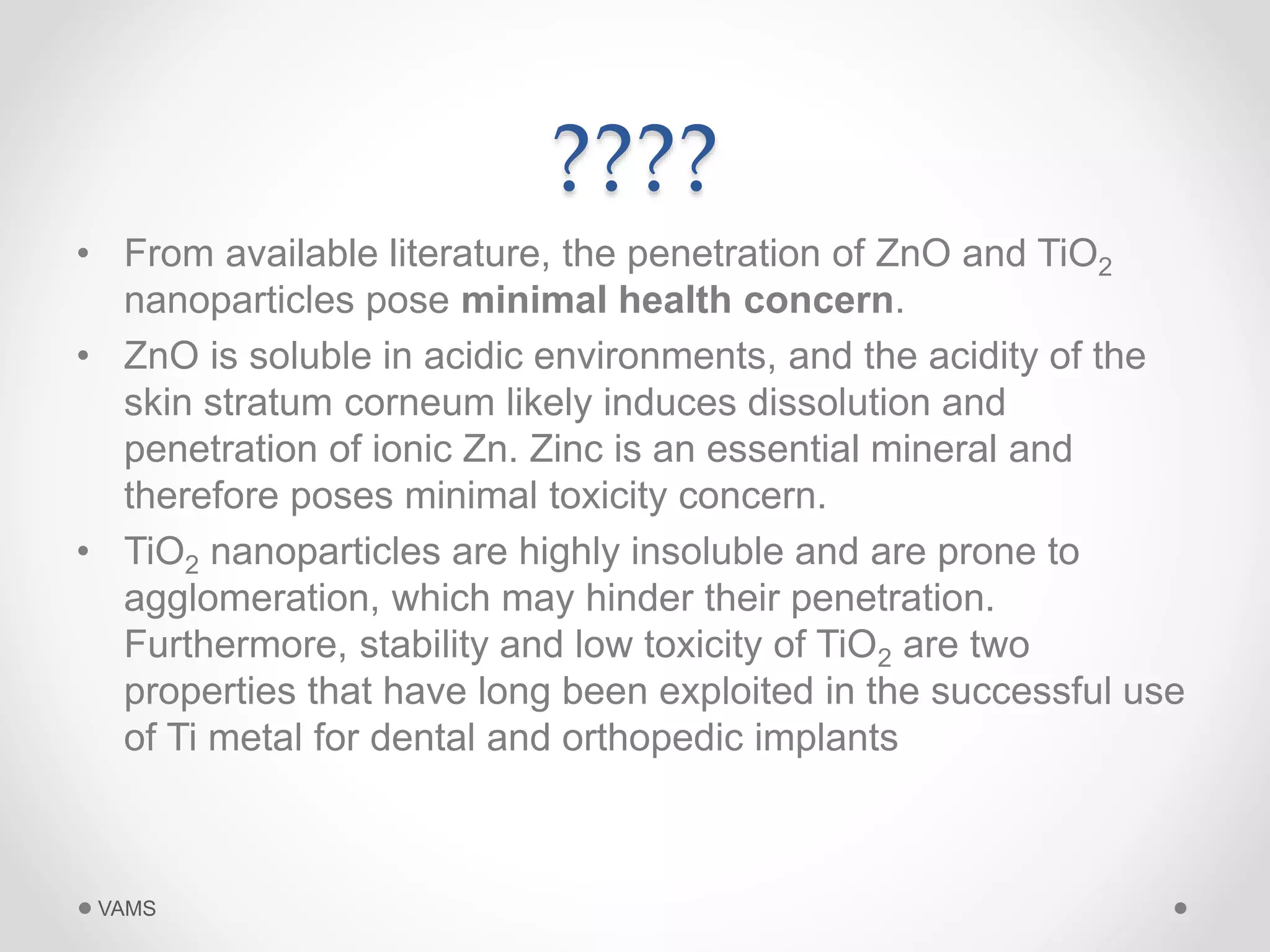 ???? 
• From available literature, the penetration of ZnO and TiO2 
nanoparticles pose minimal health concern. 
• ZnO is soluble in acidic environments, and the acidity of the 
skin stratum corneum likely induces dissolution and 
penetration of ionic Zn. Zinc is an essential mineral and 
therefore poses minimal toxicity concern. 
• TiO2 nanoparticles are highly insoluble and are prone to 
agglomeration, which may hinder their penetration. 
Furthermore, stability and low toxicity of TiO2 are two 
properties that have long been exploited in the successful use 
of Ti metal for dental and orthopedic implants 
VAMS 
 