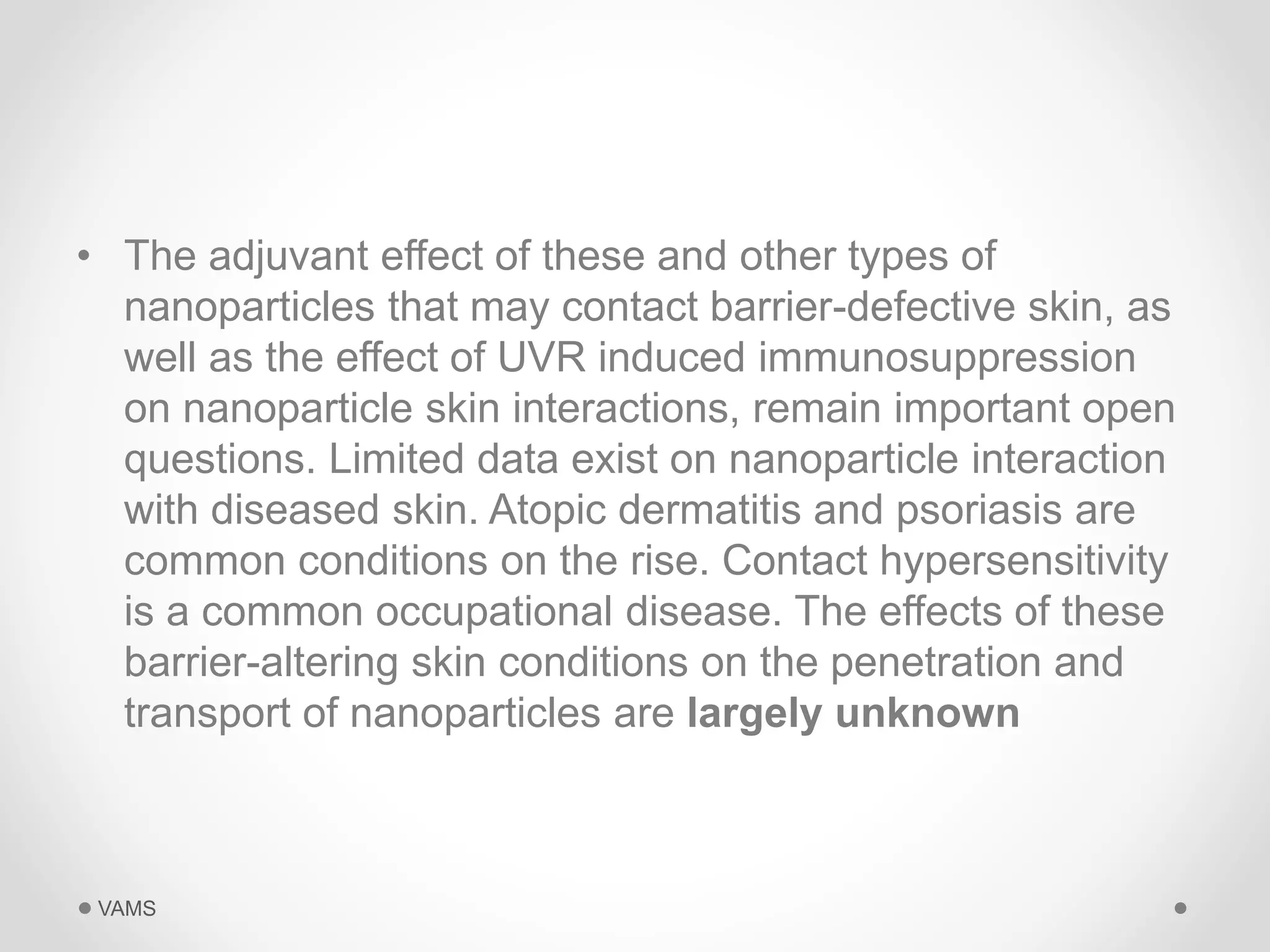 • The adjuvant effect of these and other types of 
nanoparticles that may contact barrier-defective skin, as 
well as the effect of UVR induced immunosuppression 
on nanoparticle skin interactions, remain important open 
questions. Limited data exist on nanoparticle interaction 
with diseased skin. Atopic dermatitis and psoriasis are 
common conditions on the rise. Contact hypersensitivity 
is a common occupational disease. The effects of these 
barrier-altering skin conditions on the penetration and 
transport of nanoparticles are largely unknown 
VAMS 
 