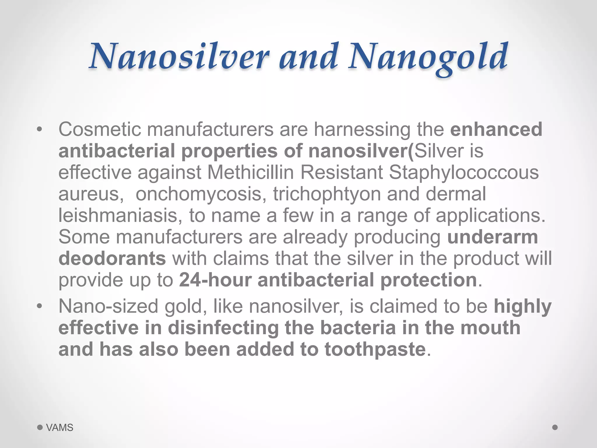 Nanosilver and Nanogold 
• Cosmetic manufacturers are harnessing the enhanced 
antibacterial properties of nanosilver(Silver is 
effective against Methicillin Resistant Staphylococcous 
aureus, onchomycosis, trichophtyon and dermal 
leishmaniasis, to name a few in a range of applications. 
Some manufacturers are already producing underarm 
deodorants with claims that the silver in the product will 
provide up to 24-hour antibacterial protection. 
• Nano-sized gold, like nanosilver, is claimed to be highly 
effective in disinfecting the bacteria in the mouth 
and has also been added to toothpaste. 
VAMS 
 