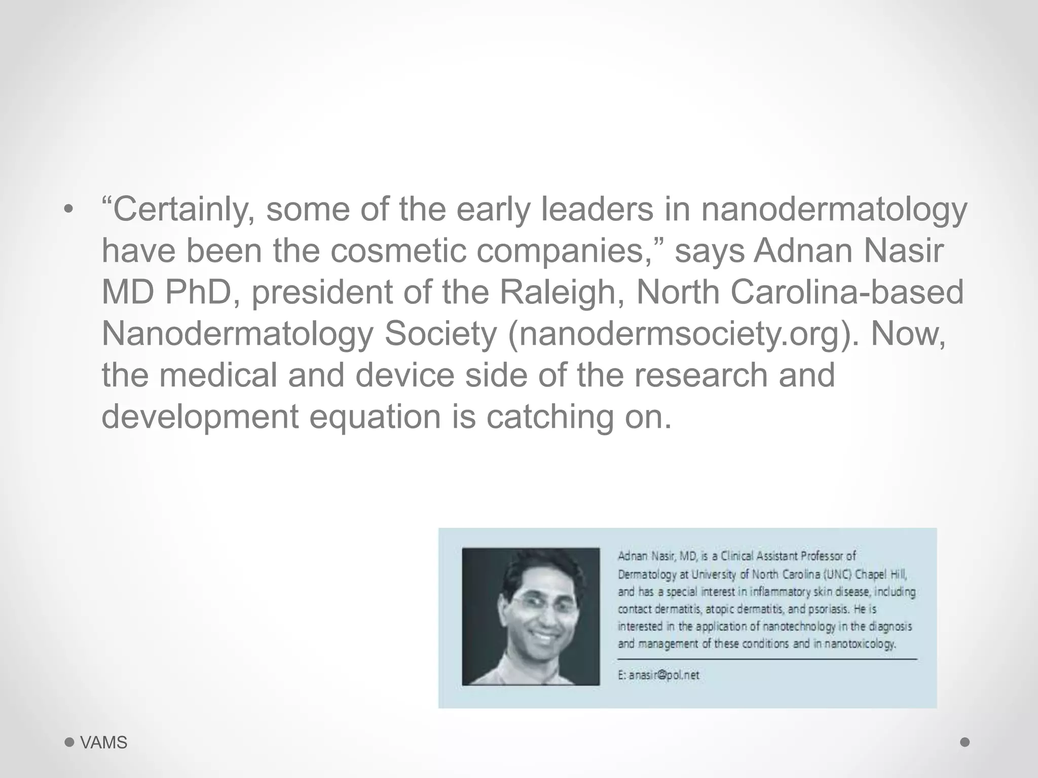 • “Certainly, some of the early leaders in nanodermatology 
have been the cosmetic companies,” says Adnan Nasir 
MD PhD, president of the Raleigh, North Carolina-based 
Nanodermatology Society (nanodermsociety.org). Now, 
the medical and device side of the research and 
development equation is catching on. 
VAMS 
 