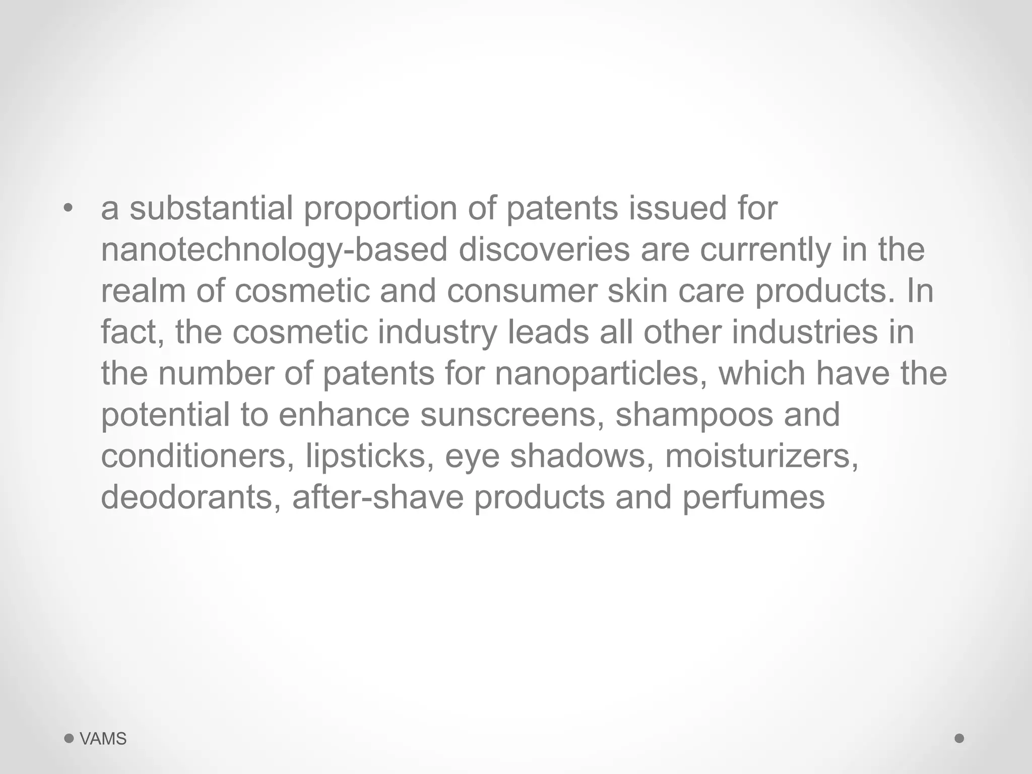 • a substantial proportion of patents issued for 
nanotechnology-based discoveries are currently in the 
realm of cosmetic and consumer skin care products. In 
fact, the cosmetic industry leads all other industries in 
the number of patents for nanoparticles, which have the 
potential to enhance sunscreens, shampoos and 
conditioners, lipsticks, eye shadows, moisturizers, 
deodorants, after-shave products and perfumes 
VAMS 
 