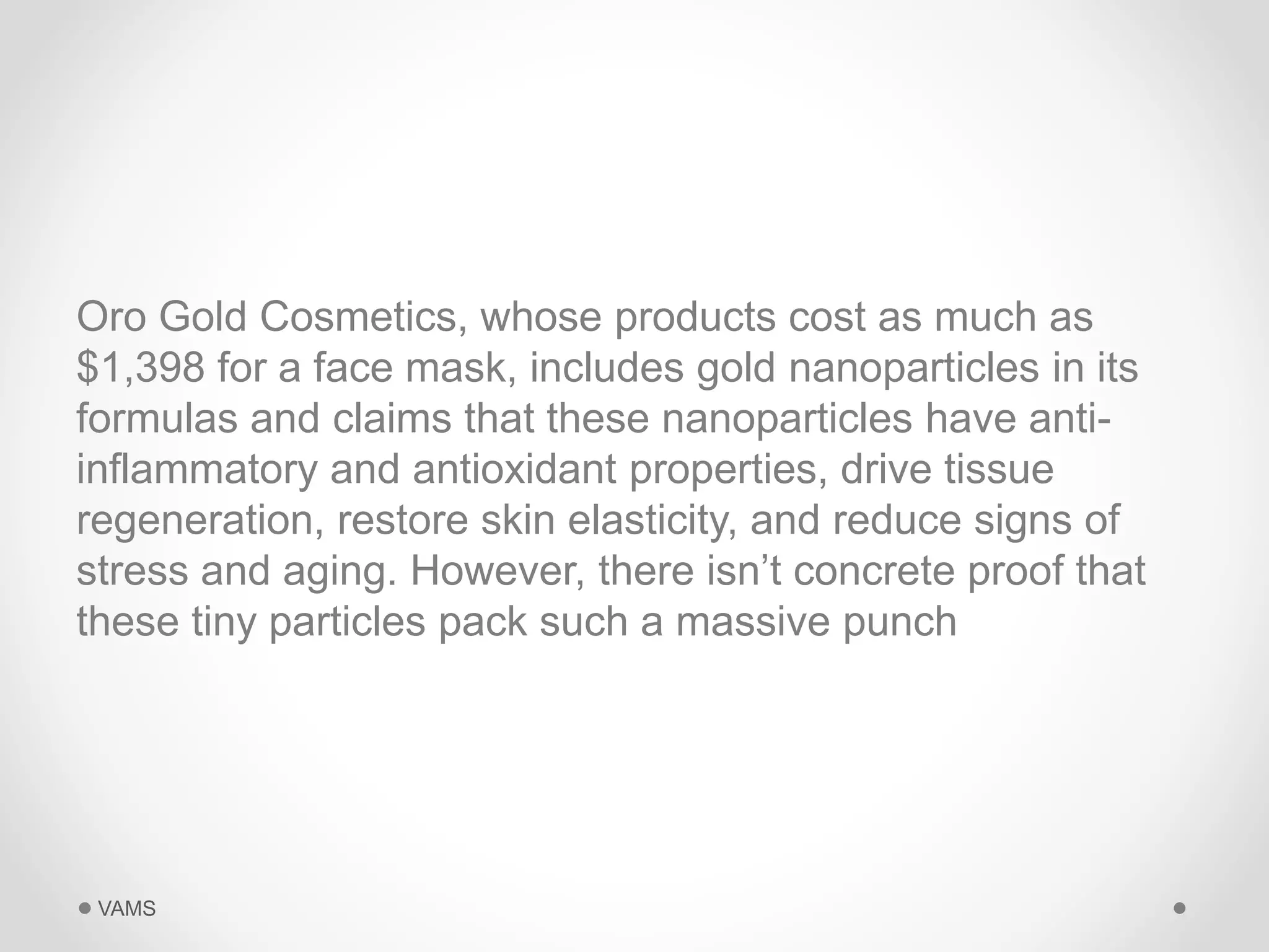 Oro Gold Cosmetics, whose products cost as much as 
$1,398 for a face mask, includes gold nanoparticles in its 
formulas and claims that these nanoparticles have anti-inflammatory 
and antioxidant properties, drive tissue 
regeneration, restore skin elasticity, and reduce signs of 
stress and aging. However, there isn’t concrete proof that 
these tiny particles pack such a massive punch 
VAMS 
 