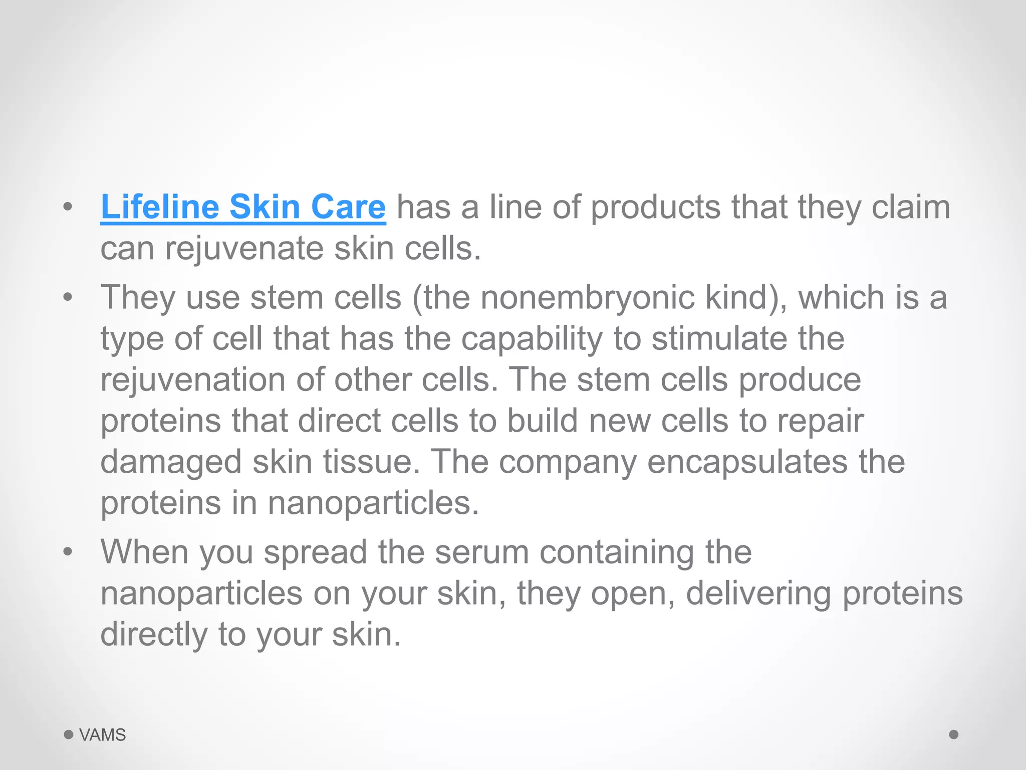 • Lifeline Skin Care has a line of products that they claim 
can rejuvenate skin cells. 
• They use stem cells (the nonembryonic kind), which is a 
type of cell that has the capability to stimulate the 
rejuvenation of other cells. The stem cells produce 
proteins that direct cells to build new cells to repair 
damaged skin tissue. The company encapsulates the 
proteins in nanoparticles. 
• When you spread the serum containing the 
nanoparticles on your skin, they open, delivering proteins 
directly to your skin. 
VAMS 
 