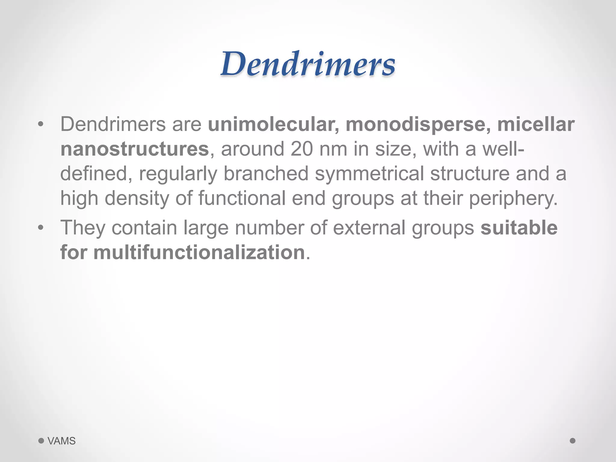 Dendrimers 
• Dendrimers are unimolecular, monodisperse, micellar 
nanostructures, around 20 nm in size, with a well-defined, 
regularly branched symmetrical structure and a 
high density of functional end groups at their periphery. 
• They contain large number of external groups suitable 
for multifunctionalization. 
VAMS 
 
