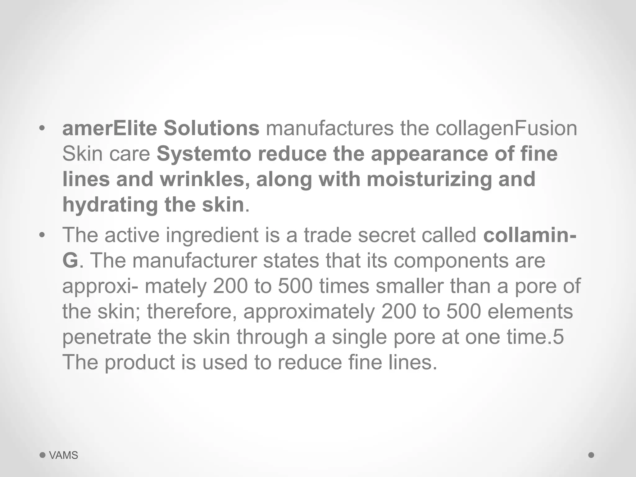 • amerElite Solutions manufactures the collagenFusion 
Skin care Systemto reduce the appearance of fine 
lines and wrinkles, along with moisturizing and 
hydrating the skin. 
• The active ingredient is a trade secret called collamin- 
G. The manufacturer states that its components are 
approxi- mately 200 to 500 times smaller than a pore of 
the skin; therefore, approximately 200 to 500 elements 
penetrate the skin through a single pore at one time.5 
The product is used to reduce fine lines. 
VAMS 
 